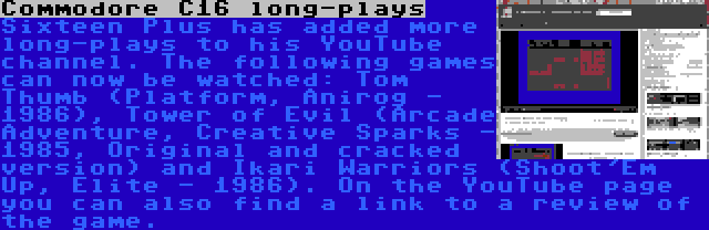 Commodore C16 long-plays | Sixteen Plus has added more long-plays to his YouTube channel. The following games can now be watched: Tom Thumb (Platform, Anirog - 1986), Tower of Evil (Arcade Adventure, Creative Sparks - 1985, Original and cracked version) and Ikari Warriors (Shoot'Em Up, Elite - 1986). On the YouTube page you can also find a link to a review of the game.