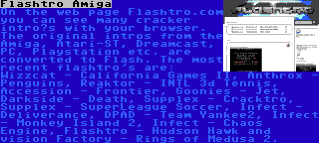 Flashtro Amiga | On the web page Flashtro.com you can see many cracker intro’s with your browser. The original intros from the Amiga, Atari-ST, Dreamcast, PC, Playstation etc. are converted to Flash. The most recent flashtro's are: Wizzcat - California Games II, Anthrox - Penguins, Reaktor - INTL 3d Tennis, Accession - Frontier, Goonies - Jet, Darkside - Death, Supplex - Cracktro, Supplex - SuperLeague Soccer, Infect - Deliverance, DPAD - Team Yankee2, Infect - Monkey Island 2, Infect - Chaos Engine, Flashtro - Hudson Hawk and vision Factory - Rings of Medusa 2.