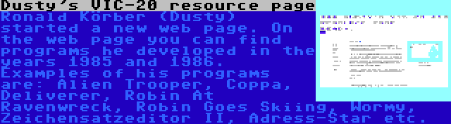 Dusty's VIC-20 resource page | Ronald Körber (Dusty) started a new web page. On the web page you can find programs he developed in the years 1985 and 1986. Examples of his programs are: Alien Trooper, Coppa, Deliverer, Robin At Ravenwreck, Robin Goes Skiing, Wormy, Zeichensatzeditor II, Adress-Star etc.