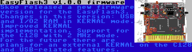 EasyFlash3 v1.0.0 firmware | Skoe released a new firmware version for the EasyFlash3. Changes in this version: USB and I/O2 RAM in KERNAL mode. Improved KERNAL implementation. Support for the C128 with 2 MHz mode. For the future there are plans for an external KERNAL on the C128 and USB-related features.