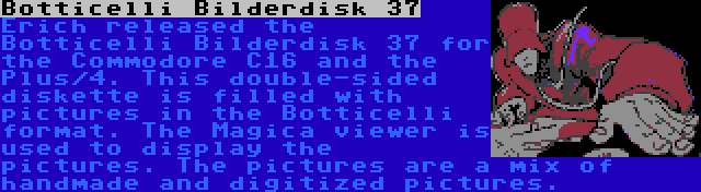 Botticelli Bilderdisk 37 | Erich released the Botticelli Bilderdisk 37 for the Commodore C16 and the Plus/4. This double-sided diskette is filled with pictures in the Botticelli format. The Magica viewer is used to display the pictures. The pictures are a mix of handmade and digitized pictures.