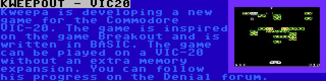 KWEEPOUT - VIC20 | Kweepa is developing a new game for the Commodore VIC-20. The game is inspired on the game Breakout and is written in BASIC. The game can be played on a VIC-20 without an extra memory expansion. You can follow his progress on the Denial forum.