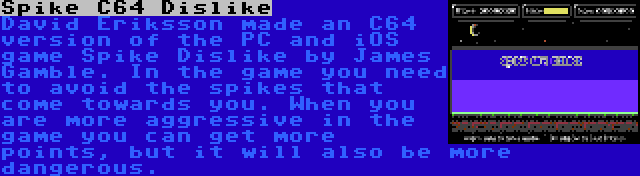 Spike C64 Dislike | David Eriksson made an C64 version of the PC and iOS game Spike Dislike by James Gamble. In the game you need to avoid the spikes that come towards you. When you are more aggressive in the game you can get more points, but it will also be more dangerous.