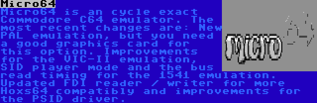 Micro64 | Micro64 is an cycle exact Commodore C64 emulator. The most recent changes are: New PAL emulation, but you need a good graphics card for this option. Improvements for the VIC-II emulation, SID player mode and the bus read timing for the 1541 emulation. Updated FDI reader / writer for more Hoxs64 compatibly and improvements for the PSID driver.