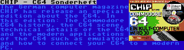 CHIP - C64 Sonderheft | The German computer magazine CHIP has release an special edition about the C64. In this edition: The Commodore C64 history, the C64 scene, technical details of the C64 and the modern applications of the C64 such as emulators and how to connect your C64 to a modern PC.