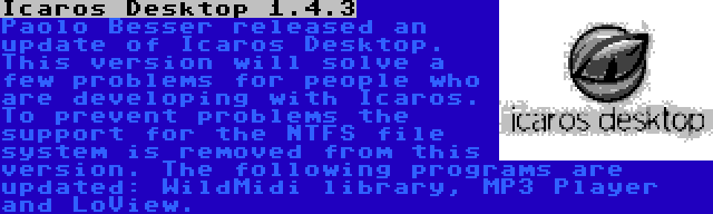 Icaros Desktop 1.4.3 | Paolo Besser released an update of Icaros Desktop. This version will solve a few problems for people who are developing with Icaros. To prevent problems the support for the NTFS file system is removed from this version. The following programs are updated: WildMidi library, MP3 Player and LoView.
