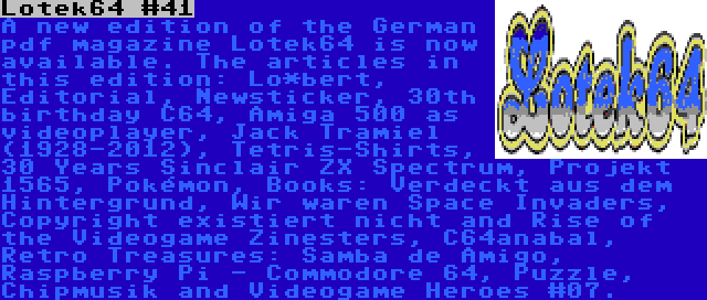 Lotek64 #41 | A new edition of the German pdf magazine Lotek64 is now available. The articles in this edition: Lo*bert, Editorial, Newsticker, 30th birthday C64, Amiga 500 as videoplayer, Jack Tramiel (1928-2012), Tetris-Shirts, 30 Years Sinclair ZX Spectrum, Projekt 1565, Pokémon, Books: Verdeckt aus dem Hintergrund, Wir waren Space Invaders, Copyright existiert nicht and Rise of the Videogame Zinesters, C64anabal, Retro Treasures: Samba de Amigo, Raspberry Pi - Commodore 64, Puzzle, Chipmusik and Videogame Heroes #07.