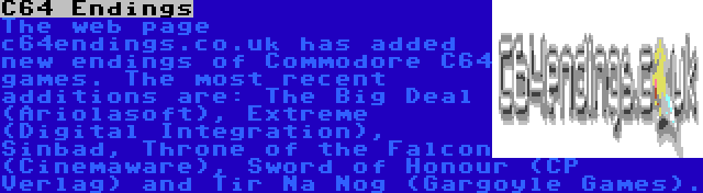 C64 Endings | The web page c64endings.co.uk has added new endings of Commodore C64 games. The most recent additions are: The Big Deal (Ariolasoft), Extreme (Digital Integration), Sinbad, Throne of the Falcon (Cinemaware), Sword of Honour (CP Verlag) and Tir Na Nog (Gargoyle Games).