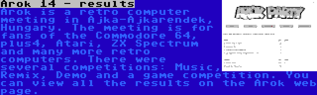 Arok 14 - results | Arok is a retro computer meeting in Ajka-Ajkarendek, Hungary. The meeting is for fans of the Commodore 64, plus4, Atari, ZX Spectrum and many more retro computers. There were several competitions: Music, Remix, Demo and a game competition. You can view all the results on the Arok web page.