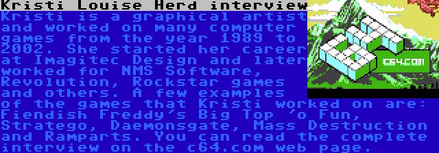 Kristi Louise Herd interview | Kristi is a graphical artist and worked on many computer games from the year 1989 to 2002. She started her career at Imagitec Design and later worked for NMS Software, Revolution, Rockstar games and others. A few examples of the games that Kristi worked on are: Fiendish Freddy's Big Top 'o Fun, Stratego, Daemonsgate, Mass Destruction and Ramparts. You can read the complete interview on the c64.com web page.