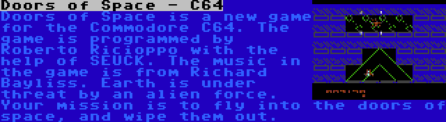 Doors of Space - C64 | Doors of Space is a new game for the Commodore C64. The game is programmed by Roberto Ricioppo with the help of SEUCK. The music in the game is from Richard Bayliss. Earth is under threat by an alien force. Your mission is to fly into the doors of space, and wipe them out.