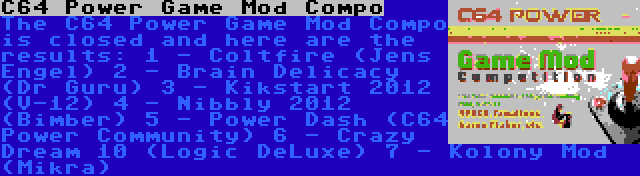 C64 Power Game Mod Compo | The C64 Power Game Mod Compo is closed and here are the results:
1 - Coltfire (Jens Engel)
2 - Brain Delicacy (Dr Guru)
3 - Kikstart 2012 (V-12)
4 - Nibbly 2012 (Bimber)
5 - Power Dash (C64 Power Community)
6 - Crazy Dream 10 (Logic DeLuxe)
7 - Kolony Mod (Mikra)