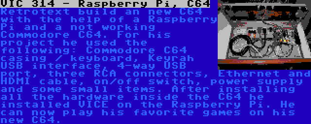 VIC 314 - Raspberry Pi, C64 | Retrotext build an new C64 with the help of a Raspberry Pi and a not working Commodore C64. For his project he used the following: Commodore C64 casing / keyboard, Keyrah USB interface, 4-way USB port, three RCA connectors, Ethernet and HDMI cable, on/off switch, power supply and some small items. After installing all the hardware inside the C64 he installed VICE on the Raspberry Pi. He can now play his favorite games on his new C64.