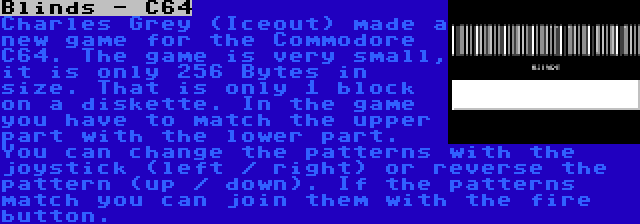 Blinds - C64 | Charles Grey (Iceout) made a new game for the Commodore C64. The game is very small, it is only 256 Bytes in size. That is only 1 block on a diskette. In the game you have to match the upper part with the lower part. You can change the patterns with the joystick (left / right) or reverse the pattern (up / down). If the patterns match you can join them with the fire button.