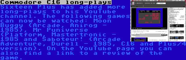 Commodore C16 long-plays | Sixteen Plus has added more long-plays to his YouTube channel. The following games can now be watched: Moon Buggy (Arcade, Anirog - 1985), Mr Puniverse (Platform, Mastertronic - 1985 and Saboteur! (Arcade Adventure, Durell - 1985, C16 and Plus/4 version). On the YouTube page you can also find a link to a review of the game.