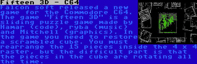 Fifteen 3D - C64 | Falcon soft released a new game for the Commodore C64. The game Fifteen 3D is a sliding puzzle game made by Hamar (code), ryba (music) and Mitchell (graphics). In the game you need to restore a scrambled cube. You must rearrange the 15 pieces inside the 4 x 4 raster, but the difficult part is that the pieces in the cube are rotating all the time.