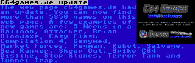 C64games.de update | The web page c64games.de had an update. You can now find more than 5850 games on this web page. A few examples of new games are: 5 Weeks in a Balloon, Attacker, Brian Bloodaxe, Easy Flash Compilation 4, Ganymed, Market Forces, Pegman, Robot, Salvage, Sea Ranger, Sheep Out, Spike C64 Dislike, Stop Stones, Terror Tank and Tunnel Trap.