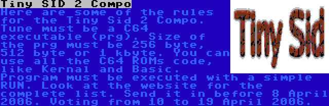 Tiny SID 2 Compo | Here are some of the rules for the Tiny Sid 2 Compo. Tune must be a C64 executable (prg). Size of the prg must be 256 byte, 512 byte or 1 kbyte. You can use all the C64 ROMs code, like Kernal and Basic. Program must be executed with a simple RUN. Look at the website for the complete list. Send it in before 8 April 2006. Voting from 10 to 19 April 2006.