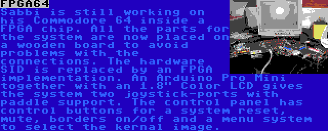 FPGA64 | Sabbi is still working on his Commodore 64 inside a FPGA chip. All the parts for the system are now placed on a wooden board to avoid problems with the connections. The hardware SID is replaced by an FPGA implementation. An Arduino Pro Mini together with an 1.8 Color LCD gives the system two joystick-ports with paddle support. The control panel has control buttons for a system reset, mute, borders on/off and a menu system to select the kernal image.