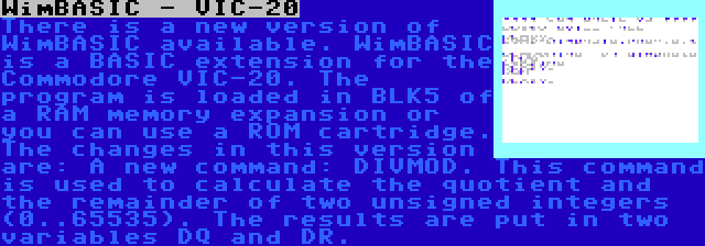 WimBASIC - VIC-20 | There is a new version of WimBASIC available. WimBASIC is a BASIC extension for the Commodore VIC-20. The program is loaded in BLK5 of a RAM memory expansion or you can use a ROM cartridge. The changes in this version are: A new command: DIVMOD. This command is used to calculate the quotient and the remainder of two unsigned integers (0..65535). The results are put in two variables DQ and DR.