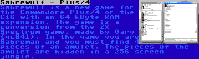 Sabrewulf - Plus/4 | Sabrewulf is a new game for the Commodore Plus/4 or the C16 with an 64 kByte RAM expansion. The game is a conversion from the ZX Spectrum game, made by Gary (gc841). In the game you are Sabreman and you must find 4 pieces of an amulet. The pieces of the amulet are hidden in a 256 screen jungle.