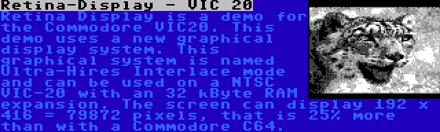 Retina-Display - VIC 20 | Retina Display is a demo for the Commodore VIC20. This demo uses a new graphical display system. This graphical system is named Ultra-Hires Interlace mode and can be used on a NTSC VIC-20 with an 32 kByte RAM expansion. The screen can display 192 x 416 = 79872 pixels, that is 25% more than with a Commodore C64.