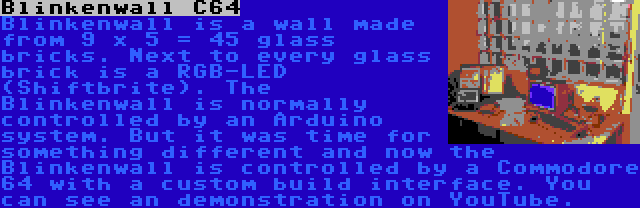 Blinkenwall C64 | Blinkenwall is a wall made from 9 x 5 = 45 glass bricks. Next to every glass brick is a RGB-LED (Shiftbrite). The Blinkenwall is normally controlled by an Arduino system. But it was time for something different and now the Blinkenwall is controlled by a Commodore 64 with a custom build interface. You can see an demonstration on YouTube.