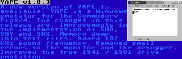 YAPE v1.0.3 | A new version of YAPE is available. YAPE is a Windows emulator for the Commodore Plus/4. The changes in this release are: Improvements in the implementation of SHA, SHY and SHX. Memory dump into text files. Added 192 kHz sound frequency. Removed small errors in the monitor and the debugger. Improved the true 1541 / 1581 drive emulation.