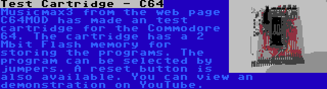 Test Cartridge - C64 | Musicmax3 from the web page C64MOD has made an test cartridge for the Commodore 64. The cartridge has a 2 Mbit Flash memory for storing the programs. The program can be selected by jumpers. A reset button is also available. You can view an demonstration on YouTube.