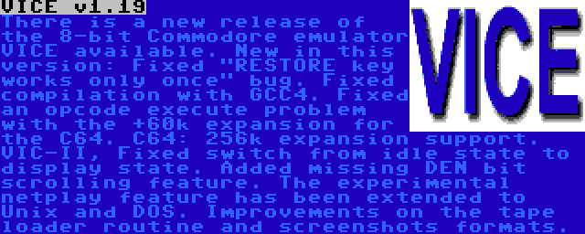 VICE v1.19 | There is a new release of the 8-bit Commodore emulator VICE available. New in this version: Fixed RESTORE key works only once bug. Fixed compilation with GCC4. Fixed an opcode execute problem with the +60k expansion for the C64. C64: 256k expansion support. VIC-II, Fixed switch from idle state to display state. Added missing DEN bit scrolling feature. The experimental netplay feature has been extended to Unix and DOS. Improvements on the tape loader routine and screenshots formats.