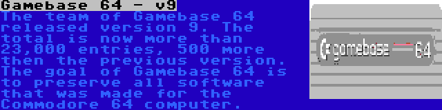 Gamebase 64 - v9 | The team of Gamebase 64 released version 9. The total is now more than 23,000 entries, 500 more then the previous version. The goal of Gamebase 64 is to preserve all software that was made for the Commodore 64 computer.