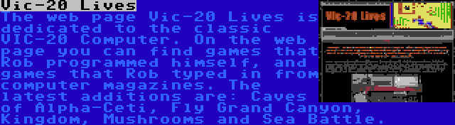 Vic-20 Lives | The web page Vic-20 Lives is dedicated to the classic VIC-20 Computer. On the web page you can find games that Rob programmed himself, and games that Rob typed in from computer magazines. The latest additions are: Caves of Alpha-Ceti, Fly Grand Canyon, Kingdom, Mushrooms and Sea Battle.