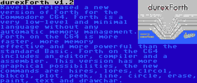 durexForth v1.2 | Ravelli released a new version of Forth for the Commodore C64. Forth is a very low-level and minimal language without any automatic memory management. Forth on the C64 is more faster, more memory effective and more powerful than the standard Basic. Forth on the C64 includes an editor, compiler and a assembler. This version has more graphical possibilities, the new commands are: hires, lores, clrcol, blkcol, plot, peek, line, circle, erase, paint, text and drawchar.