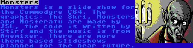 Monsters | Monsters is a slide show for the Commodore C64. The graphics: The Skri, Monsters and Nosferatu are made by JSL, the code is written by Stirf and the music is from Agemixer. There are more theme based slideshows planned for the near future.