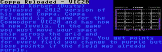 Coppa Reloaded - VIC20 | Ronald Körber (Dusty) released a 2012 version of his game Coppa. Coppa Reloaded is a game for the Commodore VIC20 and has now 4 new levels. In the game you must move your space ship across the grid and turn all fields purple. You get points for every field you change to purple but lose points if the field was already purple.