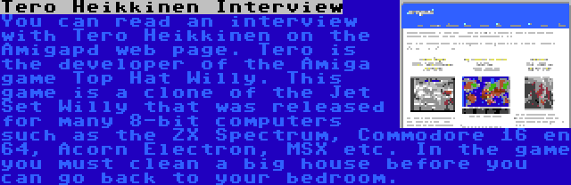 Tero Heikkinen Interview | You can read an interview with Tero Heikkinen on the Amigapd web page. Tero is the developer of the Amiga game Top Hat Willy. This game is a clone of the Jet Set Willy that was released for many 8-bit computers such as the ZX Spectrum, Commodore 16 en 64, Acorn Electron, MSX etc. In the game you must clean a big house before you can go back to your bedroom.