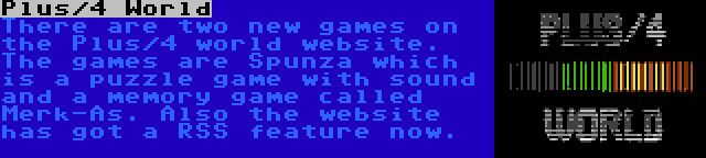 Plus/4 World | There are two new games on the Plus/4 world website. The games are Spunza which is a puzzle game with sound and a memory game called Merk-As. Also the website has got a RSS feature now.