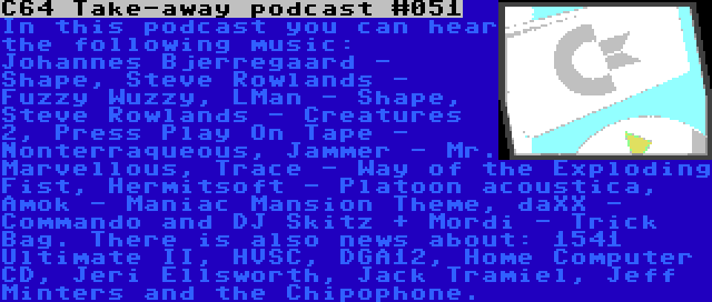 C64 Take-away podcast #051 | In this podcast you can hear the following music: Johannes Bjerregaard - Shape, Steve Rowlands - Fuzzy Wuzzy, LMan - Shape, Steve Rowlands - Creatures 2, Press Play On Tape - Nonterraqueous, Jammer - Mr. Marvellous, Trace - Way of the Exploding Fist, Hermitsoft - Platoon acoustica, Amok - Maniac Mansion Theme, daXX - Commando and DJ Skitz + Mordi - Trick Bag. There is also news about: 1541 Ultimate II, HVSC, DGA12, Home Computer CD, Jeri Ellsworth, Jack Tramiel, Jeff Minters and the Chipophone.