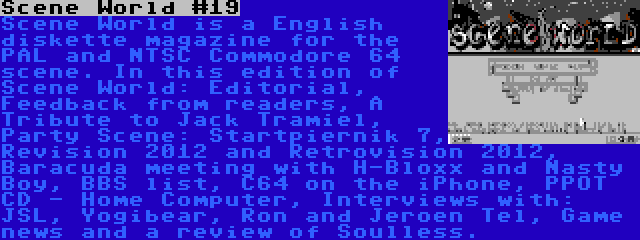 Scene World #19 | Scene World is a English diskette magazine for the PAL and NTSC Commodore 64 scene. In this edition of Scene World: Editorial, Feedback from readers, A Tribute to Jack Tramiel, Party Scene: Startpiernik 7, Revision 2012 and Retrovision 2012, Baracuda meeting with H-Bloxx and Nasty Boy, BBS list, C64 on the iPhone, PPOT CD - Home Computer, Interviews with: JSL, Yogibear, Ron and Jeroen Tel, Game news and a review of Soulless.