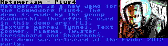 Metamerism - Plus4 | Metamerism is a new demo for the Commodore Plus4. The demo is made by the group Bauknecht. The effects used in this demo are: FLI, Texture-mapped Tunnel, Text Zoomer, Plasma, Twister, Chessboard and Shadebobs. The demo was released at the Evoke 2012 party.