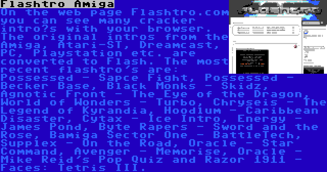 Flashtro Amiga | On the web page Flashtro.com you can see many cracker intro’s with your browser. The original intros from the Amiga, Atari-ST, Dreamcast, PC, Playstation etc. are converted to Flash. The most recent flashtro's are: Possessed - Sapce Fight, Possessed - Becker Base, Black Monks - Skidz, Agnotic Front - The Eye of the Dragon, World of Wonders - Turbo, Chryseis - The Legend of Kyrandia, Hoodlum - Caribbean Disaster, Cytax - Ice Intro, Energy - James Pond, Byte Rapers - Sword and the Rose, Bamiga Sector One - BattleTech, Supplex - On the Road, Oracle - Star Command, Avenger - Memorise, Oracle - Mike Reid's Pop Quiz and Razor 1911 - Faces: Tetris III.