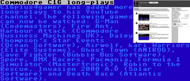 Commodore C16 long-plays | C16plus4gamer has added more long-plays to his YouTube channel. The following games can now be watched: G-Man (Codemasters), Fire Ant, Harbour Attack (Commodore Business Machines UK), Daley Thompson's Star Events (Ocean Software), Airwolf, kari Warriors (Elite Systems), Ghost Town (ANIROG), Cave Fighter (Bubble Bus Software), Spore, BMX Racers, Pacmania, Formula 1 Simulator (Mastertronic), Robin to the Rescue, Invasion 2000 A.D (Solar Software) and Death Race (Atlantis Software).