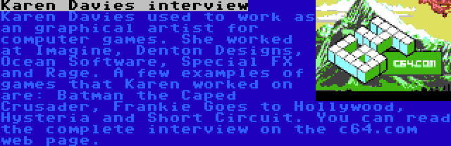 Karen Davies interview | Karen Davies used to work as an graphical artist for computer games. She worked at Imagine, Denton Designs, Ocean Software, Special FX and Rage. A few examples of games that Karen worked on are: Batman the Caped Crusader, Frankie Goes to Hollywood, Hysteria and Short Circuit. You can read the complete interview on the c64.com web page.