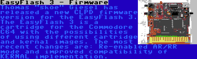 EasyFlash 3 - Firmware | Thomas skoe Giesel has released a new CLPD firmware version for the EasyFlash 3. The EasyFlash 3 is a cartridge for the Commodore C64 with the possibilities of using different cartridge and kernal images. The most recent changes are: Re-enabled AR/RR mode and improved compatibility of KERNAL implementation.