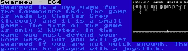 Swarmed - C64 | Swarmed is a new game for the Commodore C64. The game is made by Charles Grey (Iceout) and it is a small game. The size of the game is only 2 kBytes. In the game you must defend your home base, but you will get swarmed if you are not quick enough. The game can be played with a joystick.