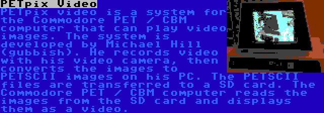 PETpix Video | PETpix video is a system for the Commodore PET / CBM computer that can play video images. The system is developed by Michael Hill (gubbish). He records video with his video camera, then converts the images to PETSCII images on his PC. The PETSCII files are transferred to a SD card. The Commodore PET / CBM computer reads the images from the SD card and displays them as a video.