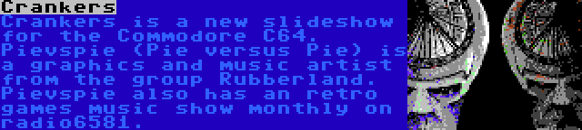 Crankers | Crankers is a new slideshow for the Commodore C64. Pievspie (Pie versus Pie) is a graphics and music artist from the group Rubberland. Pievspie also has an retro games music show monthly on radio6581.