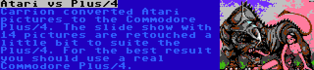 Atari vs Plus/4 | Carrion converted Atari pictures to the Commodore Plus/4. The slide show with 14 pictures are retouched a little bit to suite the Plus/4. For the best result you should use a real Commodore Plus/4.