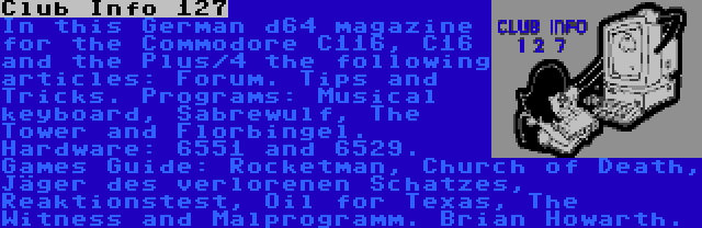 Club Info 127 | In this German d64 magazine for the Commodore C116, C16 and the Plus/4 the following articles: Forum. Tips and Tricks. Programs: Musical keyboard, Sabrewulf, The Tower and Florbingel. Hardware: 6551 and 6529. Games Guide: Rocketman, Church of Death, Jäger des verlorenen Schatzes, Reaktionstest, Oil for Texas, The Witness and Malprogramm. Brian Howarth.