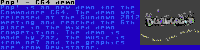 Pop! - C64 demo | Pop! is an new demo for the Commodore C64. The demo was released at the Sundown 2012 meeting and reached the 6th place in the mixed demo competition. The demo is made by Zaz, the music is from ne7 and the graphics are from Devistator.